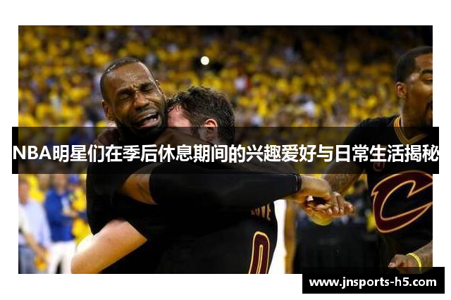 NBA明星们在季后休息期间的兴趣爱好与日常生活揭秘