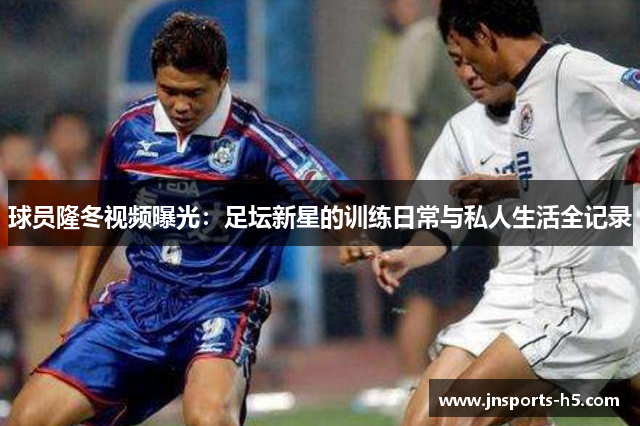 球员隆冬视频曝光：足坛新星的训练日常与私人生活全记录