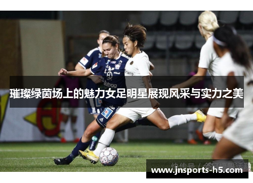 璀璨绿茵场上的魅力女足明星展现风采与实力之美