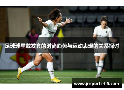 足球球星戴发套的时尚趋势与运动表现的关系探讨