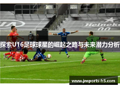 探索U16足球球星的崛起之路与未来潜力分析