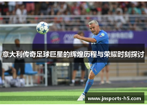 意大利传奇足球巨星的辉煌历程与荣耀时刻探讨