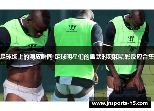 足球场上的调皮瞬间 足球明星们的幽默时刻和精彩反应合集