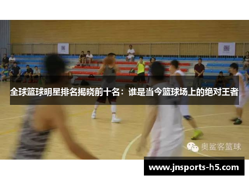 全球篮球明星排名揭晓前十名：谁是当今篮球场上的绝对王者